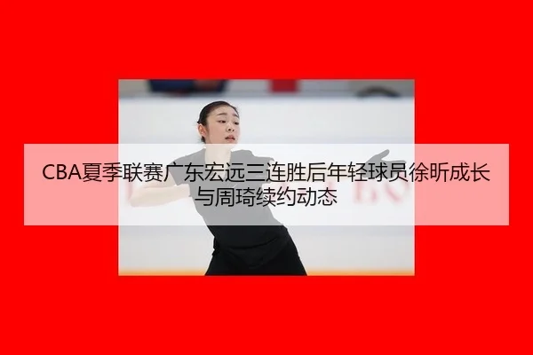 CBA夏季联赛广东宏远三连胜后年轻球员徐昕成长与周琦续约动态